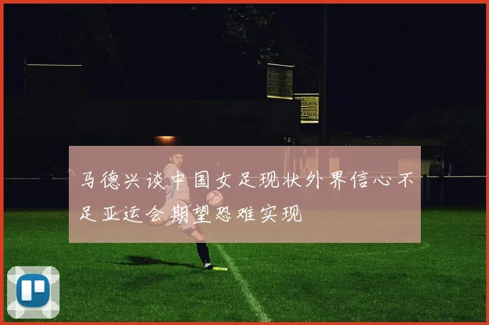 马德兴谈中国女足现状外界信心不足亚运会期望恐难实现