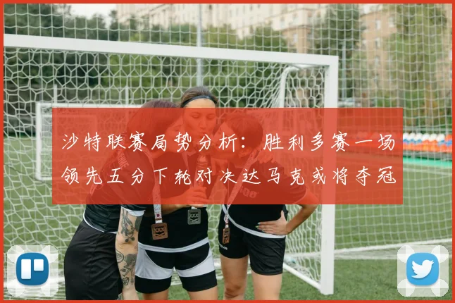沙特联赛局势分析：胜利多赛一场领先五分下轮对决达马克或将夺冠