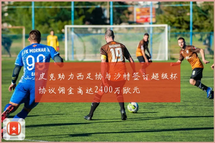 皮克助力西足协与沙特签订超级杯协议佣金高达2400万欧元