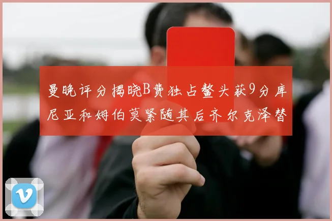 曼晚评分揭晓B费独占鳌头获9分库尼亚和姆伯莫紧随其后齐尔克泽替补仅得5分