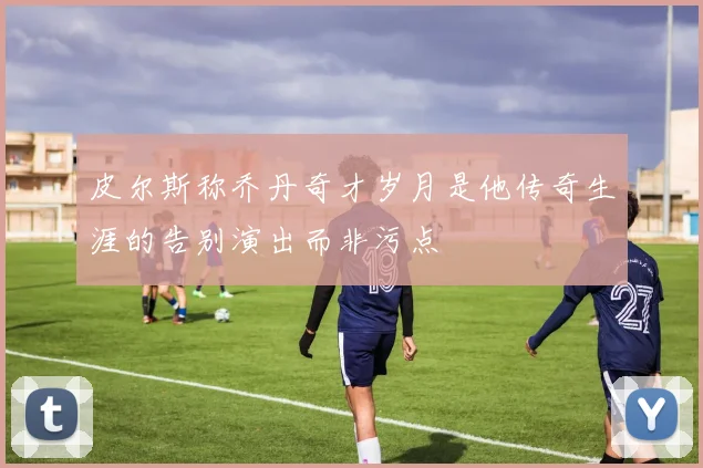 皮尔斯称乔丹奇才岁月是他传奇生涯的告别演出而非污点