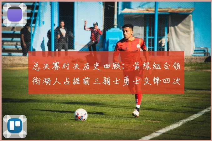 总决赛对决历史回顾：黄绿组合领衔湖人占据前三骑士勇士交锋四次