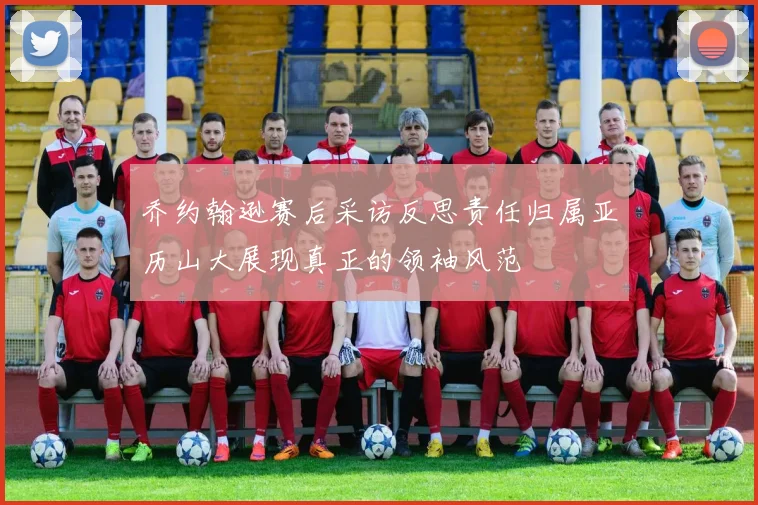 乔约翰逊赛后采访反思责任归属亚历山大展现真正的领袖风范