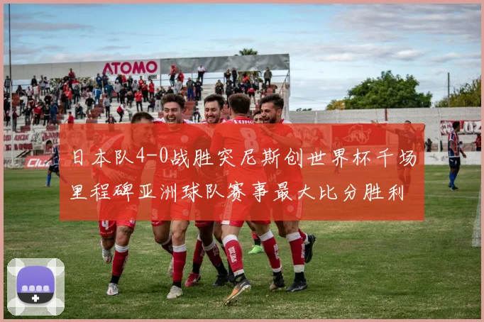 日本队4-0战胜突尼斯创世界杯千场里程碑亚洲球队赛事最大比分胜利