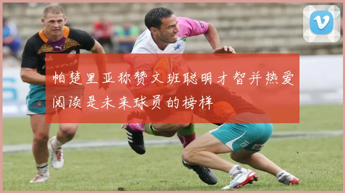 帕楚里亚称赞文班聪明才智并热爱阅读是未来球员的榜样