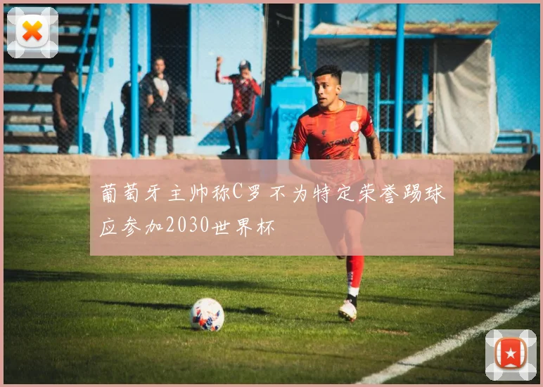 葡萄牙主帅称C罗不为特定荣誉踢球应参加2030世界杯