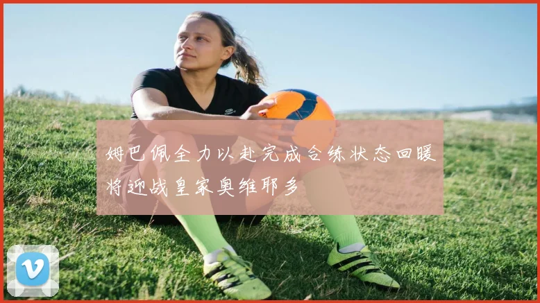 姆巴佩全力以赴完成合练状态回暖将迎战皇家奥维耶多