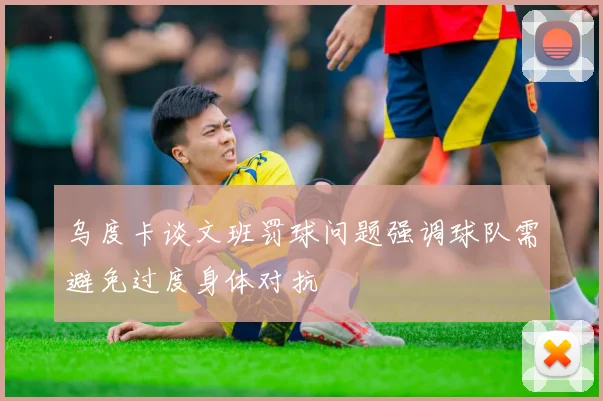 乌度卡谈文班罚球问题强调球队需避免过度身体对抗