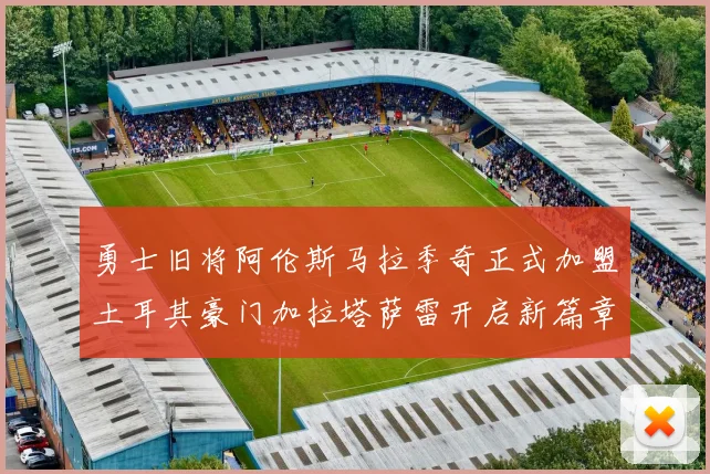勇士旧将阿伦斯马拉季奇正式加盟土耳其豪门加拉塔萨雷开启新篇章