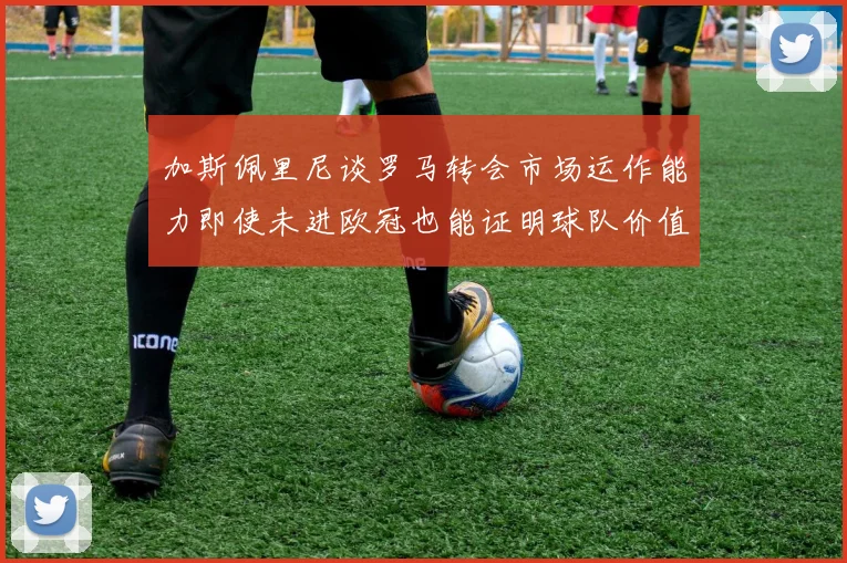 加斯佩里尼谈罗马转会市场运作能力即使未进欧冠也能证明球队价值