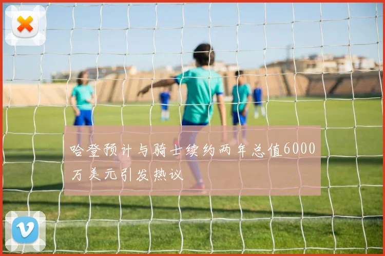 哈登预计与骑士续约两年总值6000万美元引发热议