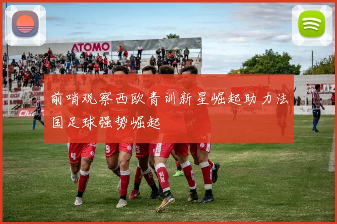 前哨观察西欧青训新星崛起助力法国足球强势崛起