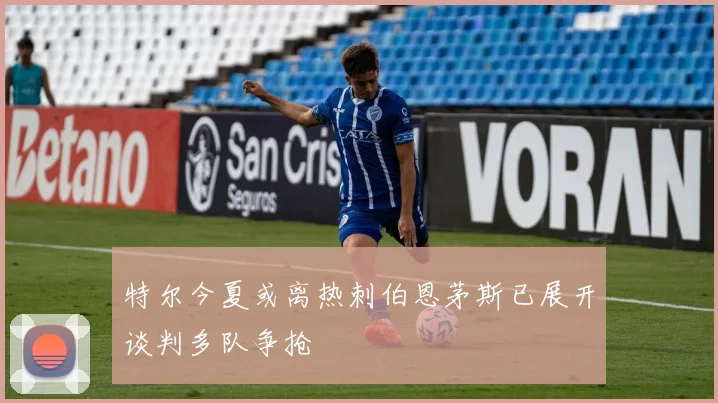 特尔今夏或离热刺伯恩茅斯已展开谈判多队争抢