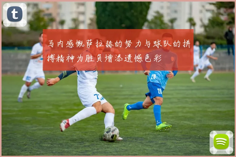 马内感慨萨拉赫的努力与球队的拼搏精神为胜负增添遗憾色彩