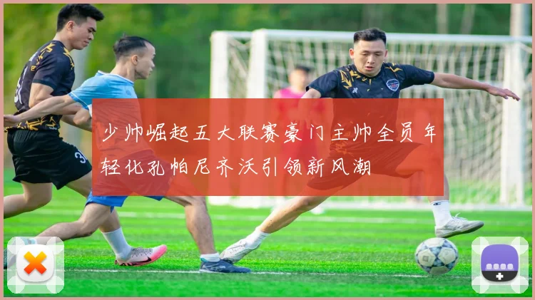 少帅崛起五大联赛豪门主帅全员年轻化孔帕尼齐沃引领新风潮