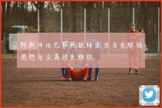 阿斯评论巴萨死敌转变为马竞球场恩怨与交易损失频现